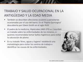 TRABAJO Y SALUD OCUPACIONAL EN LA
ANTIGÜEDAD Y LA EDAD MEDIA
 También se describen afecciones oculares y parasitarias
ocasionadas por el uso del barro. En el ‘Papiro Quirúrgico’
descubierto por Edwin Smith en el siglo XVIII
 El padre de la medicina, Hipócrates (460-370 a.c.) escribió
un tratado sobre las enfermedades de los mineros, a
quienes recomendaba tomar baños higiénicos para evitar
la saturación de plomo
 En su tratado ‘Aires, aguas y lugares’ estableció una
metodología para visitar los centros de trabajo e
identificar las causas de las enfermedades.

ING. ANDRES CASTRO VILLAGRAN

 