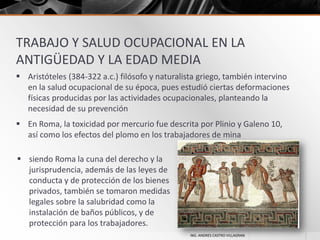 TRABAJO Y SALUD OCUPACIONAL EN LA
ANTIGÜEDAD Y LA EDAD MEDIA
 Aristóteles (384-322 a.c.) filósofo y naturalista griego, también intervino
en la salud ocupacional de su época, pues estudió ciertas deformaciones
físicas producidas por las actividades ocupacionales, planteando la
necesidad de su prevención
 En Roma, la toxicidad por mercurio fue descrita por Plinio y Galeno 10,
así como los efectos del plomo en los trabajadores de mina
 siendo Roma la cuna del derecho y la
jurisprudencia, además de las leyes de
conducta y de protección de los bienes
privados, también se tomaron medidas
legales sobre la salubridad como la
instalación de baños públicos, y de
protección para los trabajadores.
ING. ANDRES CASTRO VILLAGRAN

 