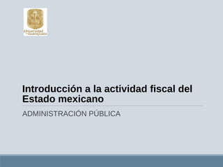 Introducción a la actividad fiscal del
Estado mexicano
ADMINISTRACIÓN PÚBLICA
 