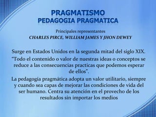 PragmatismoPedagogia pragmaticaPrincipales representantesCHARLES PIRCE, WILLIAM JAMES Y JHON DEWEYSurge en Estados Unidos en la segunda mitad del siglo XIX.“Todo el contenido o valor de nuestras ideas o conceptos se reduce a las consecuencias practicas que podemos esperar de ellos”.La pedagogía pragmática adopta un valor utilitario, siempre y cuando sea capas de mejorar las condiciones de vida del ser humano. Centra su atención en el provecho de los resultados sin importar los medios
