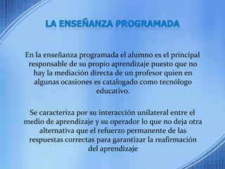 LA ENSEÑANZA PROGRAMADAEn la enseñanza programada el alumno es el principal responsable de su propio aprendizaje puesto que no hay la mediación directa de un profesor quien en algunas ocasiones es catalogado como tecnólogo educativo.Se caracteriza por su interacción unilateral entre el medio de aprendizaje y su operador lo que no deja otra alternativa que el refuerzo permanente de las respuestas correctas para garantizar la reafirmación del aprendizaje