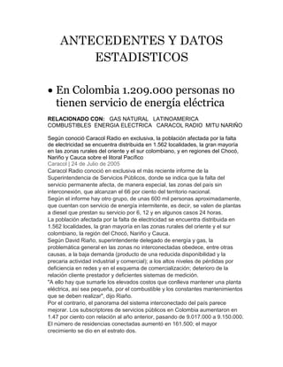 ANTECEDENTES Y DATOS 
ESTADISTICOS 
 En Colombia 1.209.000 personas no 
tienen servicio de energía eléctrica 
RELACIONADO CON: GAS NATURAL LATINOAMERICA 
COMBUSTIBLES ENERGIA ELECTRICA CARACOL RADIO MITU NARIÑO 
Según conoció Caracol Radio en exclusiva, la población afectada por la falta 
de electricidad se encuentra distribuida en 1.562 localidades, la gran mayoría 
en las zonas rurales del oriente y el sur colombiano, y en regiones del Chocó, 
Nariño y Cauca sobre el litoral Pacífico 
Caracol | 24 de Julio de 2005 
Caracol Radio conoció en exclusiva el más reciente informe de la 
Superintendencia de Servicios Públicos, donde se indica que la falta del 
servicio permanente afecta, de manera especial, las zonas del país sin 
interconexión, que alcanzan el 66 por ciento del territorio nacional. 
Según el informe hay otro grupo, de unas 600 mil personas aproximadamente, 
que cuentan con servicio de energía intermitente, es decir, se valen de plantas 
a diesel que prestan su servicio por 6, 12 y en algunos casos 24 horas. 
La población afectada por la falta de electricidad se encuentra distribuida en 
1.562 localidades, la gran mayoría en las zonas rurales del oriente y el sur 
colombiano, la región del Chocó, Nariño y Cauca. 
Según David Riaño, superintendente delegado de energía y gas, la 
problemática general en las zonas no interconectadas obedece, entre otras 
causas, a la baja demanda (producto de una reducida disponibilidad y la 
precaria actividad industrial y comercial); a los altos niveles de pérdidas por 
deficiencia en redes y en el esquema de comercialización; deterioro de la 
relación cliente prestador y deficientes sistemas de medición. 
"A ello hay que sumarle los elevados costos que conlleva mantener una planta 
eléctrica, así sea pequeña, por el combustible y los constantes mantenimientos 
que se deben realizar", dijo Riaño. 
Por el contrario, el panorama del sistema interconectado del país parece 
mejorar. Los subscriptores de servicios públicos en Colombia aumentaron en 
1.47 por ciento con relación al año anterior, pasando de 9.017.000 a 9.150.000. 
El número de residencias conectadas aumentó en 161.500; el mayor 
crecimiento se dio en el estrato dos. 
 