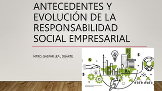 ANTECEDENTES Y
EVOLUCIÓN DE LA
RESPONSABILIDAD
SOCIAL EMPRESARIAL
MTRO. GASPAR LEAL DUARTE.
 
