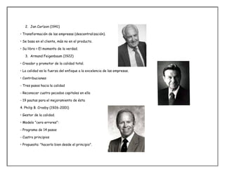 2. Jan Carlzon (1941)
• Transformación de las empresas (descentralización).
• Se basa en el cliente, más no en el producto.
• Su libro > El momento de la verdad.
3. Armand Feigenbaum (1922)
• Creador y promotor de la calidad total.
• La calidad es la fuerza del enfoque a la excelencia de las empresas.
• Contribuciones:
- Tres pasos hacia la calidad
- Reconocer cuatro pecados capitales en ella
- 19 pautas para el mejoramiento de ésta
4. Philip B. Crosby (1926-2001)
• Gestor de la calidad.
• Modelo "cero errores":
- Programa de 14 pasos
- Cuatro principios
• Propuesta: "hacerlo bien desde el principio".
 