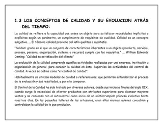 1.3 LOS CONCEPTOS DE CALIDAD Y SU EVOLUCION ATRÁS
DEL TIEMPO:
La calidad se refiere a la capacidad que posee un objeto para satisfacer necesidades implícitas o
explícitas según un parámetro, un cumplimiento de requisitos de cualidad. Calidad es un concepto
subjetivo. ... El término calidad proviene del latín qualitas o qualitatis.
“Calidad: grado en el que un conjunto de características inherentes a un objeto (producto, servicio,
proceso, persona, organización, sistema o recurso) cumple con los requisitos.” ... William Edwards
Deming: “Calidad es satisfacción del cliente"
La evaluación de la calidad comprende aquellas actividades realizadas por una empresa, institución u
organización en general, para conocer la calidad en ésta. Supervisa las actividades del control de
calidad. A veces se define como "el control de calidad".
Habitualmente se utilizan modelos de calidad o referenciales, que permiten estandarizar el proceso
de la evaluación y sus resultados, y por ello comparar.
El Control de la Calidad ha sido tratado por diversos autores, desde sus inicios a finales del siglo XIX,
cuando surge la necesidad de ofertar productos con atributos superiores para alcanzar mayores
ventas y se comienza con el autocontrol como inicio de un ininterrumpido proceso evolutivo hasta
nuestros días. En los pequeños talleres de los artesanos, eran ellos mismos quienes concebían y
controlaban la calidad de lo que producían.
 