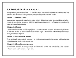 1.4 PRINCIPOS DE LA CALIDAD:
Principios de la gestión de calidad. ... Lo deseable es que sea un proceso de mejora continua en el cual
la norma ISO 9001 actúe como parte del principio de organización de la calidad.
Principio 1: Enfoque al Cliente
Las empresas dependen de sus clientes, y por lo tanto deben comprender las necesidades actuales y
futuras de los clientes, satisfacer todos los requisitos de los clientes y esforzarse en exceder a las
expectativas de los empleados.
Principio 2: Liderazgo
Los líderes establecen la unidad de propósito y orientación de la empresa. Deben crear y mantener
un ambiente interno en el cual los empleados pueden llegar a involucrarse totalmente para conseguir
los objetivos de la empresa.
Principio 3: Participación del personal
El personal es la esencia de la empresa y su total compromiso posibilita que sus habilidades sean
utilizadas para el beneficio de la empresa.
Principio 4: Enfoque basado en procesos
Un resultado deseado se consigue más eficientemente cuando las actividades y los recursos
relacionados se gestionan como un proceso.
 