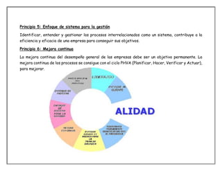 Principio 5: Enfoque de sistema para la gestión
Identificar, entender y gestionar los procesos interrelacionados como un sistema, contribuye a la
eficiencia y eficacia de una empresa para conseguir sus objetivos.
Principio 6: Mejora continua
La mejora continua del desempeño general de las empresas debe ser un objetivo permanente. La
mejora continua de los procesos se consigue con el ciclo PHVA (Planificar, Hacer, Verificar y Actuar),
para mejorar.
 