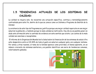 1.5 TENDENCIAS ACTUALES DE LOS SISTEMAS DE
CALIDAD:
La calidad no mejora sola. Se necesitan una actuación específica, continua y metodológicamente
contrastada para este fin, dentro de lo que se conoce como un Sistema o Programa de Gestión de la
Calidad.
La existencia de este tipo de Programas se justifica porque una mejor calidad repercute en una mejor
salud de la población, y también porque la mala calidad es ineficiente. Hoy día no es posible poner en
duda esta afirmación ante la cantidad de evidencia en este sentido que existe. Los costos de la mala
calidad son enormes e inaceptables.
El informe de la Organización Mundial de la Salud sobre la financiación de los sistemas de salud cifra
este desperdicio entre el 20-40% de todo el gasto en salud en cualquier país y en cualquier sistema.
Por estas y otras razones, el tema de la Calidad aparece como prioridad, al menos aparente, en un
número creciente de sistemas sanitarios y es posible identificar una serie de tendencias comunes,
relativamente globales.
 