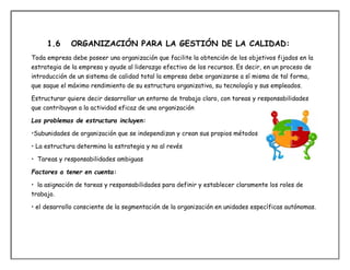 1.6 ORGANIZACIÓN PARA LA GESTIÓN DE LA CALIDAD:
Toda empresa debe poseer una organización que facilite la obtención de los objetivos fijados en la
estrategia de la empresa y ayude al liderazgo efectivo de los recursos. Es decir, en un proceso de
introducción de un sistema de calidad total la empresa debe organizarse a sí misma de tal forma,
que saque el máximo rendimiento de su estructura organizativa, su tecnología y sus empleados.
Estructurar quiere decir desarrollar un entorno de trabajo claro, con tareas y responsabilidades
que contribuyan a la actividad eficaz de una organización
Los problemas de estructura incluyen:
•Subunidades de organización que se independizan y crean sus propios métodos
• La estructura determina la estrategia y no al revés
• Tareas y responsabilidades ambiguas
Factores a tener en cuenta:
• la asignación de tareas y responsabilidades para definir y establecer claramente los roles de
trabajo.
• el desarrollo consciente de la segmentación de la organización en unidades específicas autónomas.
 