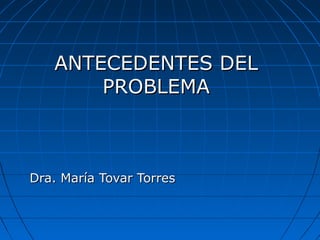 ANTECEDENTES DELANTECEDENTES DEL
PROBLEMAPROBLEMA
Dra. María Tovar TorresDra. María Tovar Torres
 