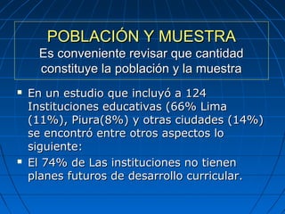 POBLACIÓN Y MUESTRAPOBLACIÓN Y MUESTRA
Es conveniente revisar que cantidadEs conveniente revisar que cantidad
constituye la población y la muestraconstituye la población y la muestra
 En un estudio que incluyó a 124En un estudio que incluyó a 124
Instituciones educativas (66% LimaInstituciones educativas (66% Lima
(11%), Piura(8%) y otras ciudades (14%)(11%), Piura(8%) y otras ciudades (14%)
se encontró entre otros aspectos lose encontró entre otros aspectos lo
siguiente:siguiente:
 El 74% de Las instituciones no tienenEl 74% de Las instituciones no tienen
planes futuros de desarrollo curricular.planes futuros de desarrollo curricular.
 