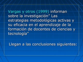 Vargas y otros (1999)Vargas y otros (1999) informaninforman
sobre la investigación” Lassobre la investigación” Las
estrategias metodológicas activas yestrategias metodológicas activas y
su eficacia en el aprendizaje de lasu eficacia en el aprendizaje de la
formación de docentes de ciencias yformación de docentes de ciencias y
tecnología”tecnología”
Llegan a las conclusiones siguientes:Llegan a las conclusiones siguientes:
 