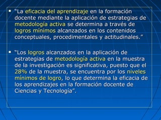  ““LaLa eficacia del aprendizajeeficacia del aprendizaje en la formaciónen la formación
docente mediante la aplicación de estrategias dedocente mediante la aplicación de estrategias de
metodología activametodología activa se determina a través dese determina a través de
logros mínimoslogros mínimos alcanzados en los contenidosalcanzados en los contenidos
conceptuales, procedimentales y actitudinales.”conceptuales, procedimentales y actitudinales.”
 ““LosLos logroslogros alcanzados en la aplicación dealcanzados en la aplicación de
estrategias deestrategias de metodología activametodología activa en la muestraen la muestra
de la investigación es significativa, puesto que elde la investigación es significativa, puesto que el
28%28% de la muestra, se encuentra por losde la muestra, se encuentra por los nivelesniveles
mínimos de logromínimos de logro, lo que determina la eficacia de, lo que determina la eficacia de
los aprendizajes en la formación docente delos aprendizajes en la formación docente de
Ciencias y Tecnología”.Ciencias y Tecnología”.
 