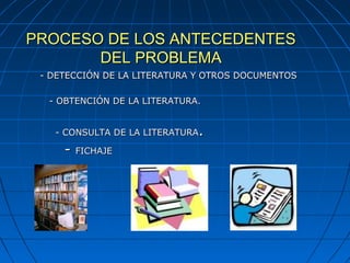 PROCESO DE LOS ANTECEDENTESPROCESO DE LOS ANTECEDENTES
DEL PROBLEMADEL PROBLEMA
- DETECCIÓN DE LA LITERATURA Y OTROS DOCUMENTOS- DETECCIÓN DE LA LITERATURA Y OTROS DOCUMENTOS
- OBTENCIÓN DE LA LITERATURA.- OBTENCIÓN DE LA LITERATURA.
- CONSULTA DE LA LITERATURA- CONSULTA DE LA LITERATURA..
-- FICHAJEFICHAJE
 