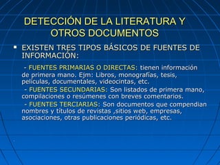 DETECCIÓN DE LA LITERATURA YDETECCIÓN DE LA LITERATURA Y
OTROS DOCUMENTOSOTROS DOCUMENTOS
 EXISTEN TRES TIPOS BÁSICOS DE FUENTES DEEXISTEN TRES TIPOS BÁSICOS DE FUENTES DE
INFORMACIÓN:INFORMACIÓN:
-- FUENTES PRIMARIAS O DIRECTAS:FUENTES PRIMARIAS O DIRECTAS: tienen informacióntienen información
de primera mano. Ejm: Libros, monografías, tesis,de primera mano. Ejm: Libros, monografías, tesis,
películas, documentales, videocintas, etc.películas, documentales, videocintas, etc.
-- FUENTES SECUNDARIAS:FUENTES SECUNDARIAS: Son listados de primera mano,Son listados de primera mano,
compilaciones o resúmenes con breves comentarios.compilaciones o resúmenes con breves comentarios.
- FUENTES TERCIARIAS:- FUENTES TERCIARIAS: Son documentos que compendianSon documentos que compendian
nombres y títulos de revistas ,sitios web, empresas,nombres y títulos de revistas ,sitios web, empresas,
asociaciones, otras publicaciones periódicas, etc.asociaciones, otras publicaciones periódicas, etc.
..
 