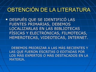 OBTENCIÓN DE LA LITERATURAOBTENCIÓN DE LA LITERATURA
 DESPUÉS QUE SE IDENTIFICÓ LASDESPUÉS QUE SE IDENTIFICÓ LAS
FUENTES PRIMARIAS, DEBEMOSFUENTES PRIMARIAS, DEBEMOS
LOCALIZARLAS EN LAS BIBLIOTECASLOCALIZARLAS EN LAS BIBLIOTECAS
FÍSICAS Y ELECTRÓNICAS, FILMOTECAS,FÍSICAS Y ELECTRÓNICAS, FILMOTECAS,
HEMEROTECAS, VIDEOTECAS, INTERNET.HEMEROTECAS, VIDEOTECAS, INTERNET.
DEBEMOS PRIORIZAR A LAS MÁS RECIENTES YDEBEMOS PRIORIZAR A LAS MÁS RECIENTES Y
LAS QUE FUERON ESCRITAS O EDITADAS PORLAS QUE FUERON ESCRITAS O EDITADAS POR
LOS MÁS EXPERTOS O MÁS DESTACADOS EN LALOS MÁS EXPERTOS O MÁS DESTACADOS EN LA
MATERIA.MATERIA.
 