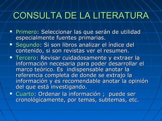 CONSULTA DE LA LITERATURACONSULTA DE LA LITERATURA
 PrimeroPrimero: Seleccionar las que serán de utilidad: Seleccionar las que serán de utilidad
especialmente fuentes primarias.especialmente fuentes primarias.
 SegundoSegundo: Si son libros analizar el índice del: Si son libros analizar el índice del
contenido, si son revistas ver el resumen.contenido, si son revistas ver el resumen.
 TerceroTercero: Revisar cuidadosamente y extraer la: Revisar cuidadosamente y extraer la
información necesaria para poder desarrollar elinformación necesaria para poder desarrollar el
marco teórico. Es indispensable anotar lamarco teórico. Es indispensable anotar la
referencia completa de donde se extrajo lareferencia completa de donde se extrajo la
información y es recomendable anotar la opinióninformación y es recomendable anotar la opinión
del que está investigando.del que está investigando.
 CuartoCuarto: Ordenar la información ; puede ser: Ordenar la información ; puede ser
cronológicamente, por temas, subtemas, etc.cronológicamente, por temas, subtemas, etc.
 