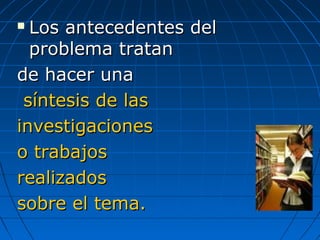  Los antecedentes delLos antecedentes del
problema tratanproblema tratan
de hacer unade hacer una
síntesis de lassíntesis de las
investigacionesinvestigaciones
o trabajoso trabajos
realizadosrealizados
sobre el tema.sobre el tema.
 