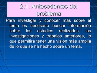 2.1. Antecedentes del2.1. Antecedentes del
problemaproblema
2.1. Antecedentes del2.1. Antecedentes del
problemaproblema
Para investigar y conocer más sobre elPara investigar y conocer más sobre el
tema es necesario buscar informacióntema es necesario buscar información
sobre los estudios realizados, lassobre los estudios realizados, las
investigaciones y trabajos anteriores, loinvestigaciones y trabajos anteriores, lo
que permitirá tener una visión más ampliaque permitirá tener una visión más amplia
de lo que se ha hecho sobre un temade lo que se ha hecho sobre un tema..
 