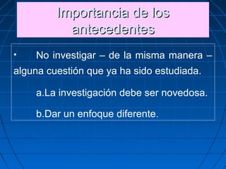 Importancia de losImportancia de los
antecedentesantecedentes
Importancia de losImportancia de los
antecedentesantecedentes
• No investigar – de la misma manera –
alguna cuestión que ya ha sido estudiada.
a.La investigación debe ser novedosa.
b.Dar un enfoque diferente.
 