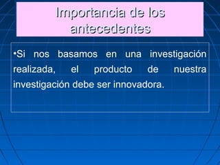 Importancia de losImportancia de los
antecedentesantecedentes
Importancia de losImportancia de los
antecedentesantecedentes
•Si nos basamos en una investigación
realizada, el producto de nuestra
investigación debe ser innovadora.   
 
