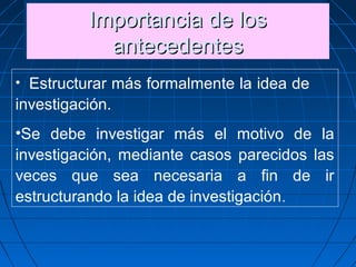 Importancia de losImportancia de los
antecedentesantecedentes
Importancia de losImportancia de los
antecedentesantecedentes
• Estructurar más formalmente la idea de
investigación.
•Se debe investigar más el motivo de la
investigación, mediante casos parecidos las
veces que sea necesaria a fin de ir
estructurando la idea de investigación.
 