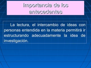 Importancia de losImportancia de los
antecedentesantecedentes
Importancia de losImportancia de los
antecedentesantecedentes
La lectura, el intercambio de ideas con
personas entendida en la materia permitirá ir
estructurando adecuadamente la idea de
investigación.
 