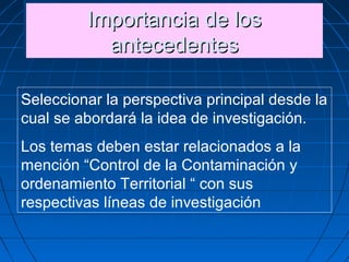Importancia de losImportancia de los
antecedentesantecedentes
Importancia de losImportancia de los
antecedentesantecedentes
Seleccionar la perspectiva principal desde la
cual se abordará la idea de investigación.
Los temas deben estar relacionados a la
mención “Control de la Contaminación y
ordenamiento Territorial “ con sus
respectivas líneas de investigación
 