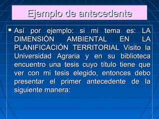Ejemplo de antecedenteEjemplo de antecedenteEjemplo de antecedenteEjemplo de antecedente
 Así por ejemplo: si mi tema es: LAAsí por ejemplo: si mi tema es: LA
DIMENSIÓN AMBIENTAL EN LADIMENSIÓN AMBIENTAL EN LA
PLANIFICACIÓN TERRITORIAL Visito laPLANIFICACIÓN TERRITORIAL Visito la
Universidad Agraria y en su bibliotecaUniversidad Agraria y en su biblioteca
encuentro una tesis cuyo título tiene queencuentro una tesis cuyo título tiene que
ver con mi tesis elegido, entonces debover con mi tesis elegido, entonces debo
presentar el primer antecedente de lapresentar el primer antecedente de la
siguiente manera:siguiente manera:
 