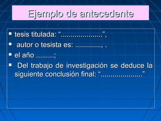 Ejemplo de antecedenteEjemplo de antecedenteEjemplo de antecedenteEjemplo de antecedente
 tesis titulada: “tesis titulada: “..........................................”,”,
 autor o tesista es:autor o tesista es: .........................., ., .
 el añoel año ..................;;
 Del trabajo de investigación se deduce laDel trabajo de investigación se deduce la
siguiente conclusión final: “siguiente conclusión final: “..........................................””
 