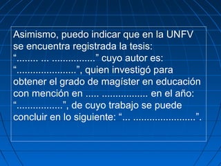 Asimismo, puedo indicar que en la UNFV
se encuentra registrada la tesis:
“........ ... ................” cuyo autor es:
“......................”, quien investigó para
obtener el grado de magíster en educación
con mención en ..... ................. en el año:
“.................”, de cuyo trabajo se puede
concluir en lo siguiente: “... .......................”.
 