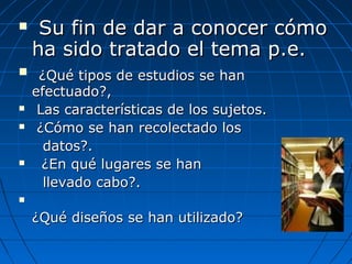 Su fin de dar a conocer cómoSu fin de dar a conocer cómo
ha sido tratado el tema p.e.ha sido tratado el tema p.e.
 ¿Qué tipos de estudios se han¿Qué tipos de estudios se han
efectuado?,efectuado?,
 Las características de los sujetos.Las características de los sujetos.
 ¿Cómo se han recolectado los¿Cómo se han recolectado los
datos?.datos?.
 ¿En qué lugares se han¿En qué lugares se han
llevado cabo?.llevado cabo?.

¿Qué diseños se han utilizado?¿Qué diseños se han utilizado?
 