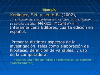 EjemploEjemplo
      Kerlinger, F.N. y Lee H.B.Kerlinger, F.N. y Lee H.B. (2002),  (2002), 
Investigación del comportamiento: métodos de investigaciónInvestigación del comportamiento: métodos de investigación
en ciencias sociales,en ciencias sociales, México: McGraw-Hill México: McGraw-Hill 
Interamericana Editores, cuarta edición en Interamericana Editores, cuarta edición en 
español.español.
        Presenta distintos aspectos de la Presenta distintos aspectos de la 
investigación, tales como elaboración de investigación, tales como elaboración de 
hipótesis, definición de variables…y uso  hipótesis, definición de variables…y uso  
de la computadora.de la computadora.
            (Esta es una ficha de índice de referencias, se ordenan (Esta es una ficha de índice de referencias, se ordenan 
alfabéticamente)  alfabéticamente)  
 