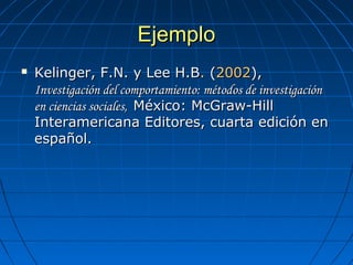 EjemploEjemplo
 Kelinger, F.N. y Lee H.BKelinger, F.N. y Lee H.B.. ( (20022002), ), 
Investigación del comportamiento: métodos de investigaciónInvestigación del comportamiento: métodos de investigación
en ciencias sociales,en ciencias sociales, México: McGraw-Hill México: McGraw-Hill 
Interamericana Editores, cuarta edición en Interamericana Editores, cuarta edición en 
español.español.
 