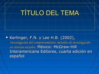TÍTULO DEL TEMATÍTULO DEL TEMA
 Kerlinger, F.N. y Lee H.BKerlinger, F.N. y Lee H.B.. (2002),  (2002), 
Investigación del comportamiento: métodos de investigaciónInvestigación del comportamiento: métodos de investigación
en ciencias sociales,en ciencias sociales, México: McGraw-Hill México: McGraw-Hill 
Interamericana Editores, cuarta edición en Interamericana Editores, cuarta edición en 
españolespañol
 