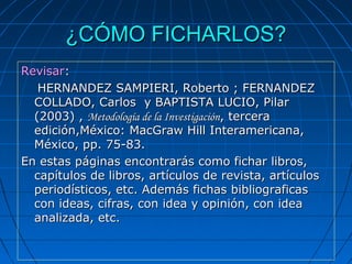 ¿CÓMO FICHARLOS?¿CÓMO FICHARLOS?
RevisarRevisar::
        HERNANDEZ SAMPIERI, Roberto ; FERNANDEZ HERNANDEZ SAMPIERI, Roberto ; FERNANDEZ 
COLLADO, Carlos  y BAPTISTA LUCIO, Pilar COLLADO, Carlos  y BAPTISTA LUCIO, Pilar 
(2003) , (2003) , Metodología de la InvestigaciónMetodología de la Investigación, tercera , tercera 
edición,México: MacGraw Hill Interamericana, edición,México: MacGraw Hill Interamericana, 
México, pp. 75-83.    México, pp. 75-83.    
En estas páginas encontrarás como fichar libros, En estas páginas encontrarás como fichar libros, 
capítulos de libros, artículos de revista, artículos capítulos de libros, artículos de revista, artículos 
periodísticos, etc. Además fichas bibliograficas periodísticos, etc. Además fichas bibliograficas 
con ideas, cifras, con idea y opinión, con idea con ideas, cifras, con idea y opinión, con idea 
analizada, etc.analizada, etc.
 