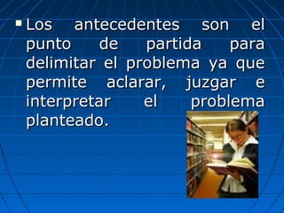  Los antecedentes son elLos antecedentes son el
punto de partida parapunto de partida para
delimitar el problema ya quedelimitar el problema ya que
permite aclarar, juzgar epermite aclarar, juzgar e
interpretar el problemainterpretar el problema
planteado.planteado.
 