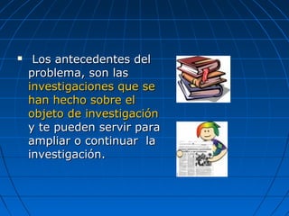  Los antecedentes delLos antecedentes del
problema, son lasproblema, son las
investigaciones que seinvestigaciones que se
han hecho sobre elhan hecho sobre el
objeto de investigaciónobjeto de investigación
y te pueden servir paray te pueden servir para
ampliar o continuar laampliar o continuar la
investigación.investigación.
 