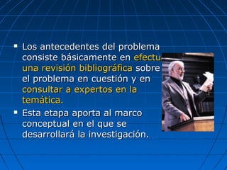  Los antecedentes del problemaLos antecedentes del problema
consiste básicamente enconsiste básicamente en efectuarefectuar
una revisión bibliográficauna revisión bibliográfica sobresobre
el problema en cuestión y enel problema en cuestión y en
consultar a expertos en laconsultar a expertos en la
temática.temática.
 Esta etapa aporta al marcoEsta etapa aporta al marco
conceptual en el que seconceptual en el que se
desarrollará la investigación.desarrollará la investigación.
 