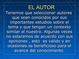EL AUTOREL AUTOR
Tenemos que seleccionar autoresTenemos que seleccionar autores
que sean conocidos por susque sean conocidos por sus
importantes estudios sobre elimportantes estudios sobre el
tema y que tengan un contextotema y que tengan un contexto
similar al nuestro. Algunas vecessimilar al nuestro. Algunas veces
no estaremos de acuerdo con susno estaremos de acuerdo con sus
opiniones , esto es valido y enopiniones , esto es valido y en
ocasiones es beneficioso para elocasiones es beneficioso para el
avance del conocimiento.avance del conocimiento.
 