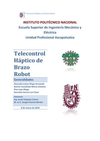                 Te
                 elecontrol Háptico de
                                     e Brazo Rob
                                               bot

 

          INSTITUTO POOLITÉCN NICO N ONAL 
                                   NACIO
       Escue
           ela Sup
                 perior de Ing
                             genieríía Mec
                                         cánica y 
                       Eléctri
                             ica 
            U
            Unidad
                 d Profe
                       esiona      apotzalco 
                             al Azca
 
 
                                                          



Telec ntrol
    con l 
Hápt  de 
H tico   
Brazo 
Robo
R ot 
Generalid
        dades 
Alva
   arado Juárrez Diego Armando            o       
Butrrón Castañ
             ñeda Mar     rco Antonio    
Díaz
   z Loyo Die
            ego                                
Gonnzález Gar
            rcía Luis Cé   ésar 
Asessores: 
Ing. Israel Váz
              zquez Cian
                       nca 
M. e
   en C. Sergio Viveross Bertón
 
         8 de m
              marzo de 2
                       2010 




 
 