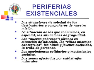 PERIFERIAS 
EXISTENCIALES 
 Las situaciones de soledad de los 
destinatarios y compañeros de nuestra 
misión. 
 La situación de los que convivimos, en 
especial, las situaciones de fragilidad. 
 Las “nuevas pobrezas”: jóvenes en 
situación de adicción, las “villas miserias-cantegriles”, 
los niños y jóvenes excluidos, 
la trata de personas. 
 Los movimientos solidarios y movimientos 
sociales. 
 Las zonas afectadas por catástrofes 
naturales. 
 