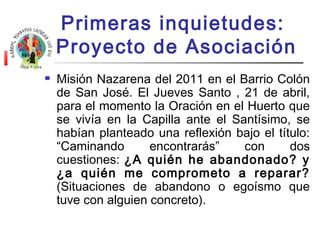 Primeras inquietudes: 
Proyecto de Asociación 
 Misión Nazarena del 2011 en el Barrio Colón 
de San José. El Jueves Santo , 21 de abril, 
para el momento la Oración en el Huerto que 
se vivía en la Capilla ante el Santísimo, se 
habían planteado una reflexión bajo el título: 
“Caminando encontrarás” con dos 
cuestiones: ¿A quién he abandonado? y 
¿a quién me comprometo a reparar? 
(Situaciones de abandono o egoísmo que 
tuve con alguien concreto). 
 