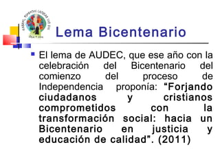 Lema Bicentenario 
 El lema de AUDEC, que ese año con la 
celebración del Bicentenario del 
comienzo del proceso de 
Independencia proponía: “Forjando 
ciudadanos y cristianos 
comprometidos con la 
transformación social: hacia un 
Bicentenario en justicia y 
educación de calidad”. (2011) 
 