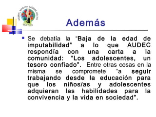 Además 
 Se debatía la “Baja de la edad de 
imputabilidad” a lo que AUDEC 
respondía con una carta a la 
comunidad: “Los adolescentes, un 
tesoro confiado”. Entre otras cosas en la 
misma se compromete “a seguir 
trabajando desde la educación para 
que los niños/as y adolescentes 
adquieran las habilidades para la 
convivencia y la vida en sociedad”. 
 