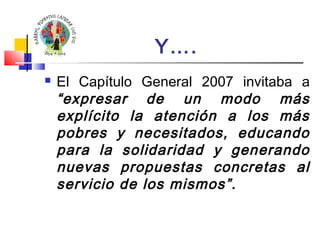 Y…. 
 El Capítulo General 2007 invitaba a 
“expresar de un modo más 
explícito la atención a los más 
pobres y necesitados, educando 
para la solidaridad y generando 
nuevas propuestas concretas al 
servicio de los mismos”. 
 