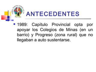 ANTECEDENTES 
 1989: Capítulo Provincial opta por 
apoyar los Colegios de Minas (en un 
barrio) y Progreso (zona rural) que no 
llegaban a auto sustentarse. 
 