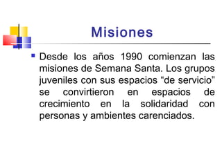 Misiones 
 Desde los años 1990 comienzan las 
misiones de Semana Santa. Los grupos 
juveniles con sus espacios “de servicio” 
se convirtieron en espacios de 
crecimiento en la solidaridad con 
personas y ambientes carenciados. 
 