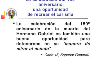 La celebración del 150º 
aniversario, 
una oportunidad 
de recrear el carisma 
 La celebración del 150º 
aniversario de la muerte del 
Hermano Gabriel es también una 
buena oportunidad para 
detenernos en su “manera de 
mirar al mundo” . 
 Carta 15, Superior General) 
 