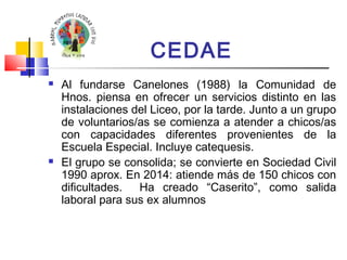 CEDAE 
 Al fundarse Canelones (1988) la Comunidad de 
Hnos. piensa en ofrecer un servicios distinto en las 
instalaciones del Liceo, por la tarde. Junto a un grupo 
de voluntarios/as se comienza a atender a chicos/as 
con capacidades diferentes provenientes de la 
Escuela Especial. Incluye catequesis. 
 El grupo se consolida; se convierte en Sociedad Civil 
1990 aprox. En 2014: atiende más de 150 chicos con 
dificultades. Ha creado “Caserito”, como salida 
laboral para sus ex alumnos 
 